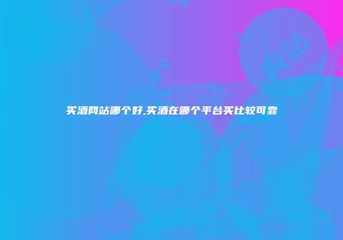 买酒网站哪个好,买酒在哪个平台买比较可靠