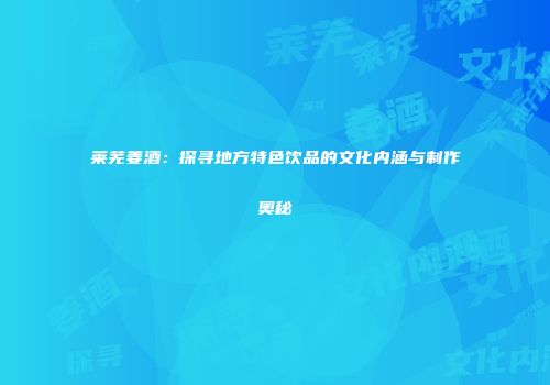 莱芜姜酒：探寻地方特色饮品的文化内涵与制作奥秘