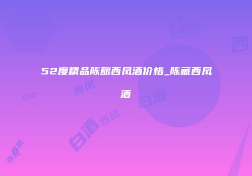 52度精品陈酿西凤酒价格_陈藏西凤酒