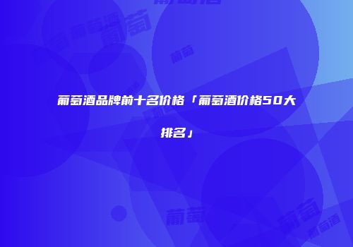 葡萄酒品牌前十名价格「葡萄酒价格50大排名」