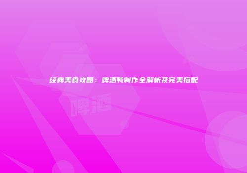 经典美食攻略：啤酒鸭制作全解析及完美搭配
