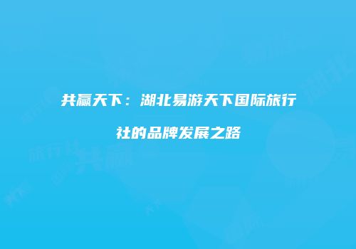 共赢天下：湖北易游天下国际旅行社的品牌发展之路