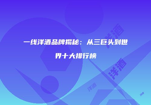 一线洋酒品牌揭秘：从三巨头到世界十大排行榜