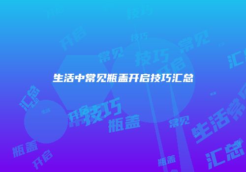 生活中常见瓶盖开启技巧汇总