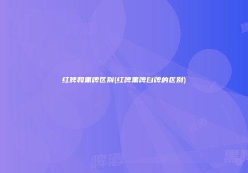 红啤和黑啤区别(红啤黑啤白啤的区别)