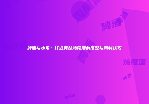 啤酒与水果：打造美味鸡尾酒的搭配与调制技巧
