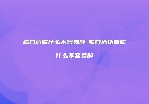 喝白酒喝什么不容易醉-喝白酒以前喝什么不容易醉