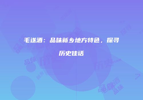 毛遂酒：品味新乡地方特色，探寻历史佳话