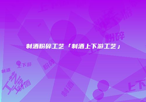 制酒粉碎工艺「制酒上下游工艺」