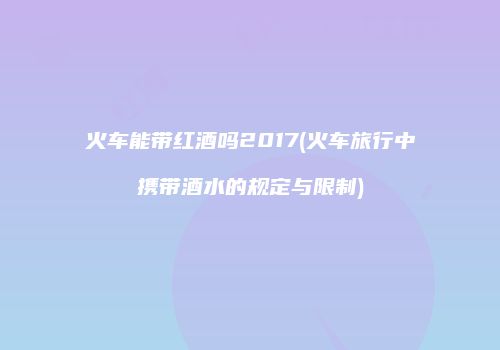 火车能带红酒吗2017(火车旅行中携带酒水的规定与限制)