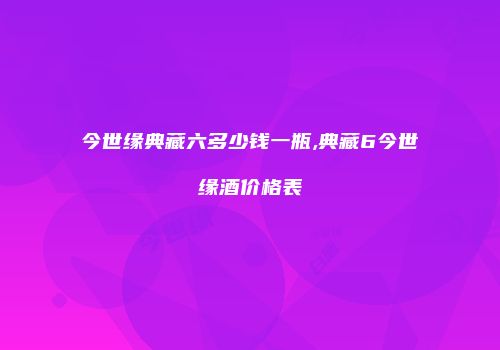 今世缘典藏六多少钱一瓶,典藏6今世缘酒价格表