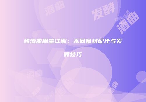 甜酒曲用量详解：不同食材配比与发酵技巧