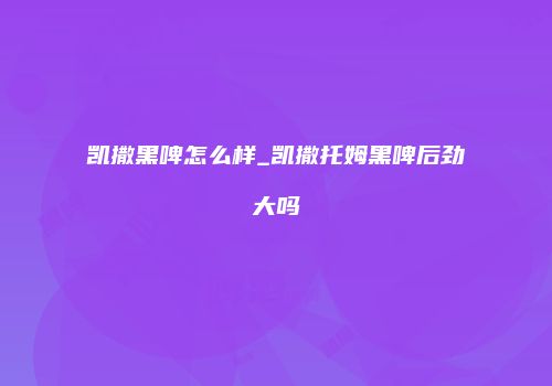 凯撒黑啤怎么样_凯撒托姆黑啤后劲大吗