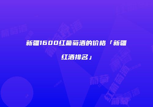 新疆1600红葡萄酒的价格「新疆红酒排名」