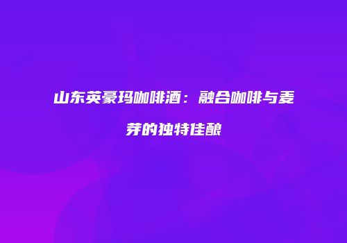 山东英豪玛咖啡酒：融合咖啡与麦芽的独特佳酿