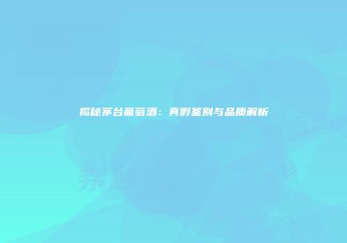 揭秘茅台葡萄酒：真假鉴别与品质解析
