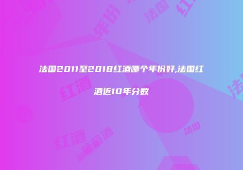 法国2011至2018红酒哪个年份好,法国红酒近10年分数