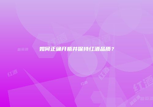 如何正确开瓶并保持红酒品质？