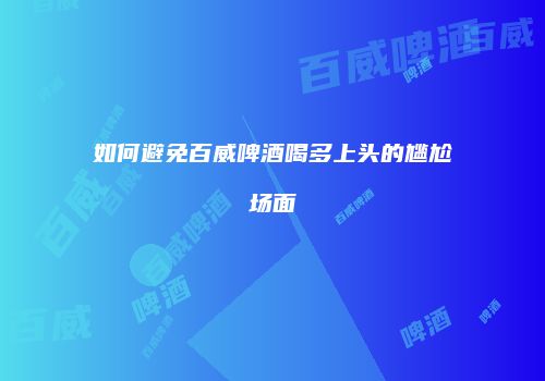 如何避免百威啤酒喝多上头的尴尬场面