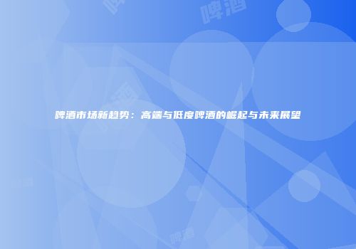 啤酒市场新趋势：高端与低度啤酒的崛起与未来展望