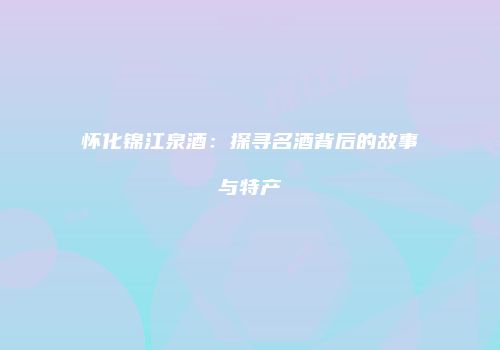 怀化锦江泉酒：探寻名酒背后的故事与特产