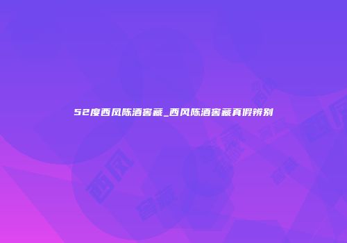 52度西凤陈酒窖藏_西风陈酒窖藏真假辨别