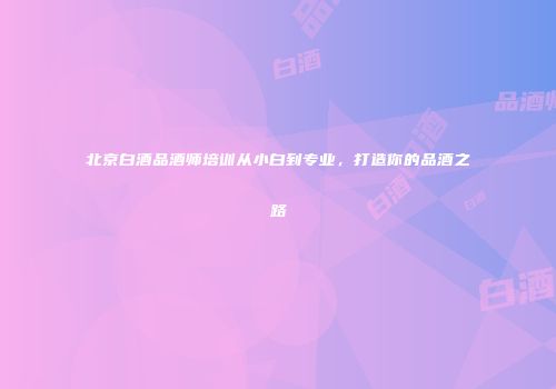 北京白酒品酒师培训从小白到专业，打造你的品酒之路