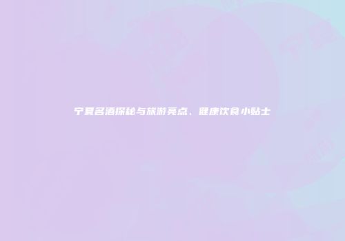 宁夏名酒探秘与旅游亮点、健康饮食小贴士