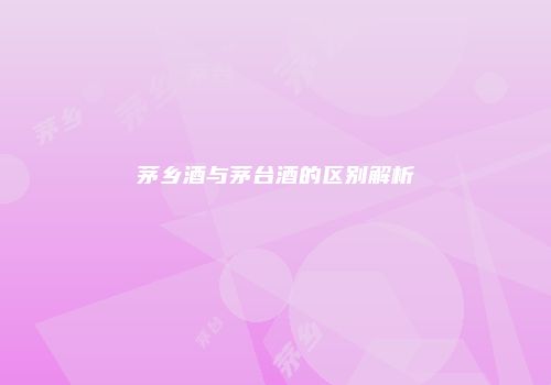 茅乡酒与茅台酒的区别解析