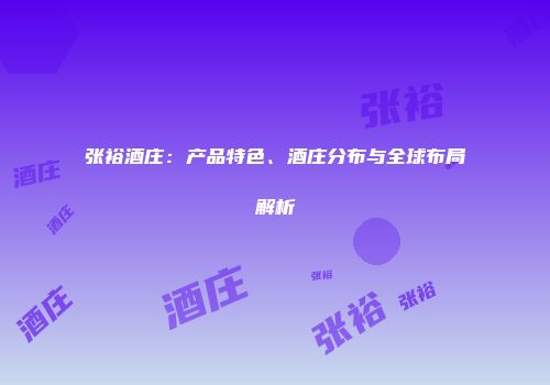 张裕酒庄：产品特色、酒庄分布与全球布局解析