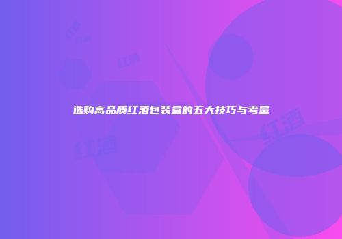 选购高品质红酒包装盒的五大技巧与考量