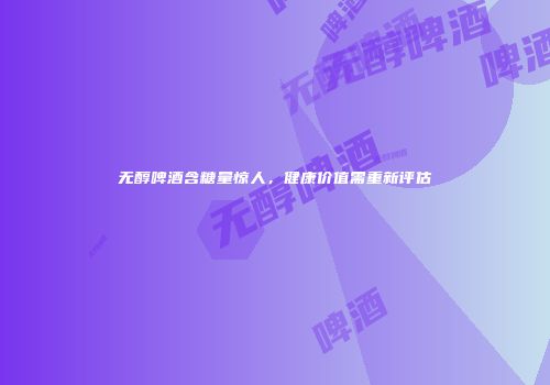 无醇啤酒含糖量惊人，健康价值需重新评估