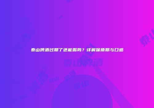 泰山啤酒过期了还能喝吗？详解保质期与口感