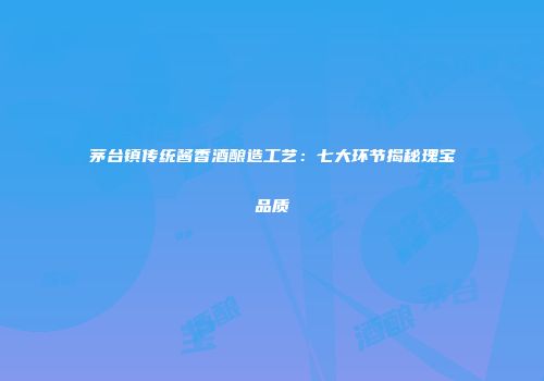 茅台镇传统酱香酒酿造工艺：七大环节揭秘瑰宝品质