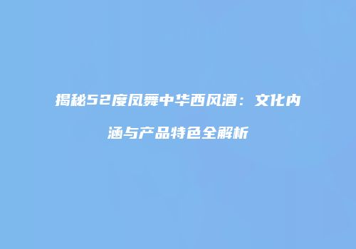 揭秘52度凤舞中华西风酒：文化内涵与产品特色全解析