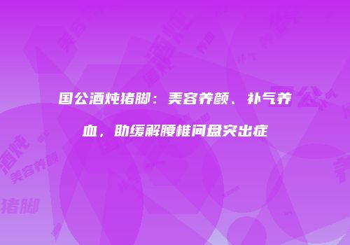 国公酒炖猪脚：美容养颜、补气养血，助缓解腰椎间盘突出症