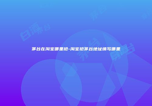 茅台在淘宝哪里抢-淘宝抢茅台地址填写哪里