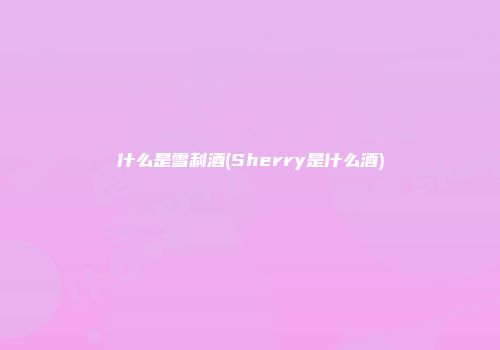 什么是雪利酒(Sherry是什么酒)