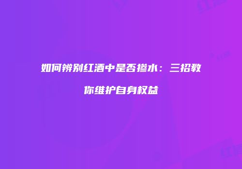 如何辨别红酒中是否掺水：三招教你维护自身权益