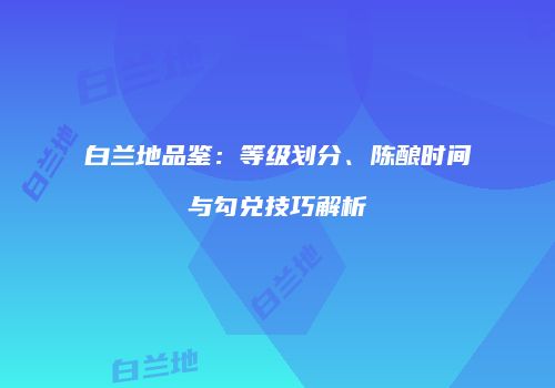 白兰地品鉴：等级划分、陈酿时间与勾兑技巧解析