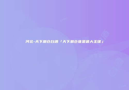 河北-天下粮仓白酒「天下粮仓谁是最大主谋」