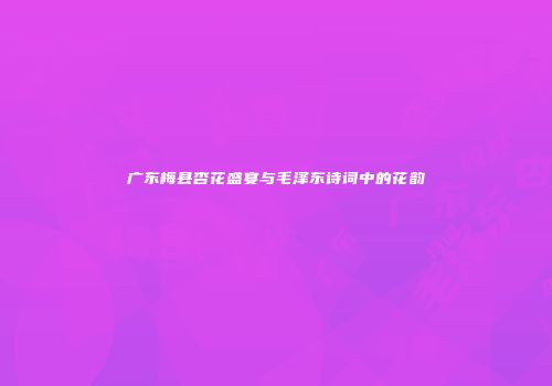 广东梅县杏花盛宴与毛泽东诗词中的花韵