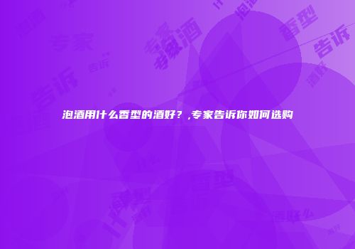 泡酒用什么香型的酒好？,专家告诉你如何选购