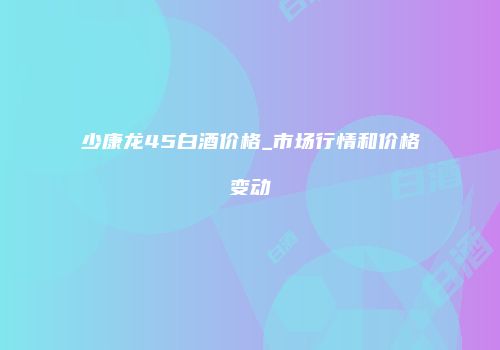 少康龙45白酒价格_市场行情和价格变动