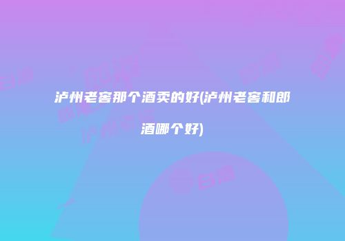 泸州老窖那个酒卖的好(泸州老窖和郎酒哪个好)