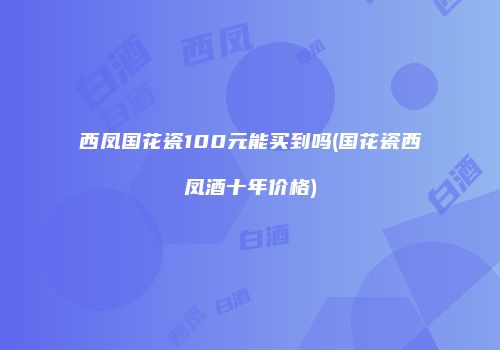 西凤国花瓷100元能买到吗(国花瓷西凤酒十年价格)