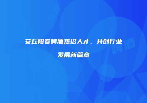 安丘阳春啤酒热招人才，共创行业发展新篇章