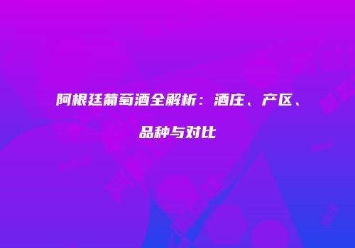 阿根廷葡萄酒全解析：酒庄、产区、品种与对比