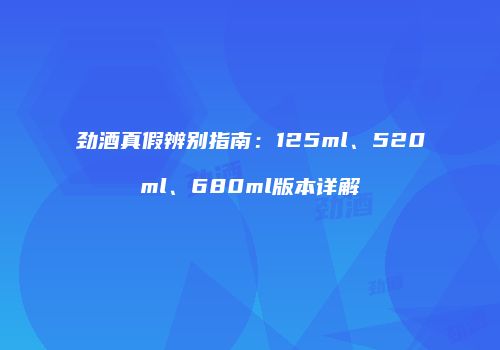 劲酒真假辨别指南：125ml、520ml、680ml版本详解