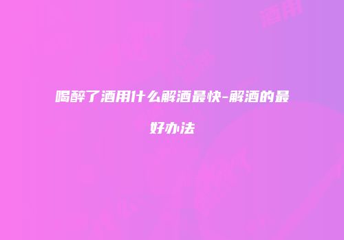 喝醉了酒用什么解酒最快-解酒的最好办法
